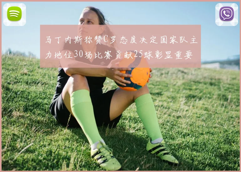 马丁内斯称赞C罗态度决定国家队主力地位30场比赛贡献25球彰显重要性