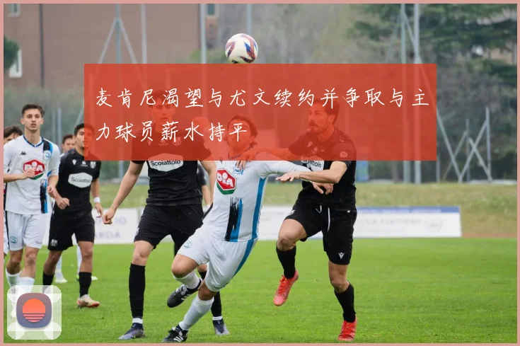 麦肯尼渴望与尤文续约并争取与主力球员薪水持平