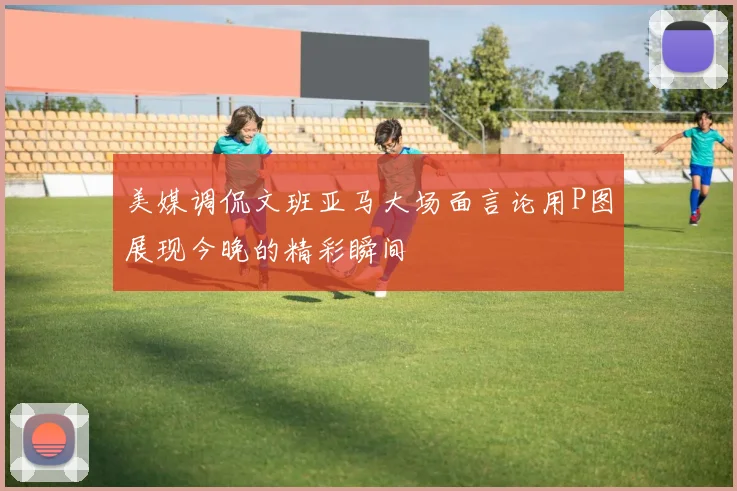 美媒调侃文班亚马大场面言论用P图展现今晚的精彩瞬间