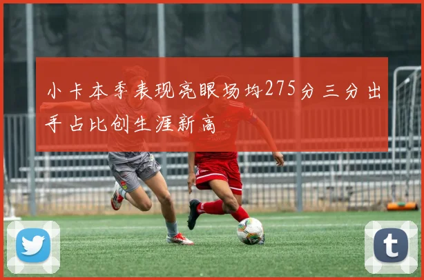 小卡本季表现亮眼场均275分三分出手占比创生涯新高