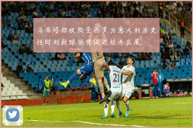 马洛塔称收购圣西罗为意大利历史性时刻新球场将促进经济发展