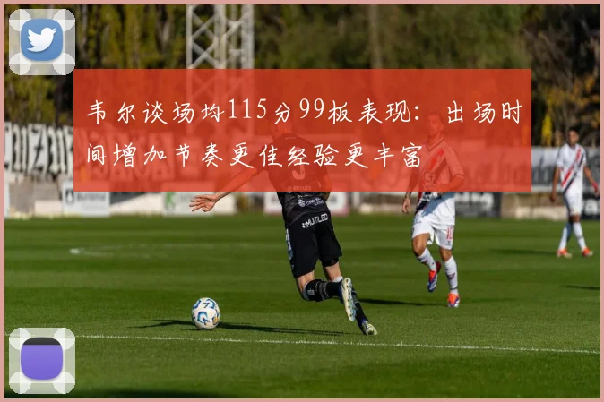 韦尔谈场均115分99板表现:出场时间增加节奏更佳经验更丰富