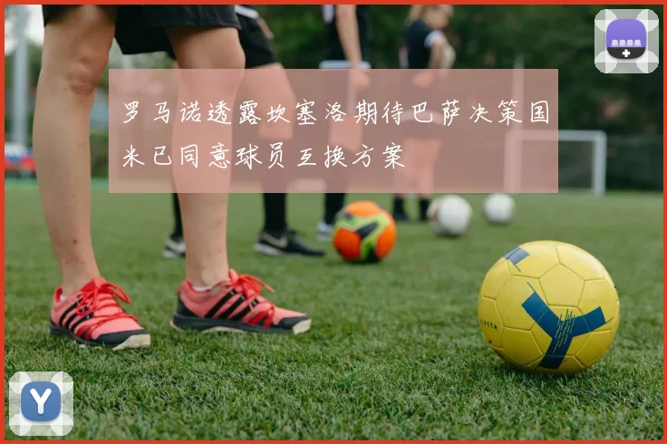 罗马诺透露坎塞洛期待巴萨决策国米已同意球员互换方案
