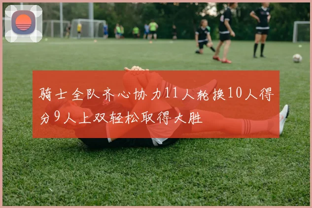 骑士全队齐心协力11人轮换10人得分9人上双轻松取得大胜