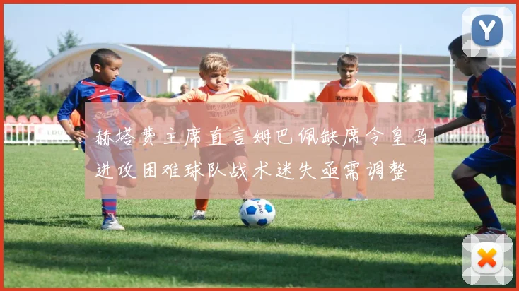 赫塔费主席直言姆巴佩缺席令皇马进攻困难球队战术迷失亟需调整
