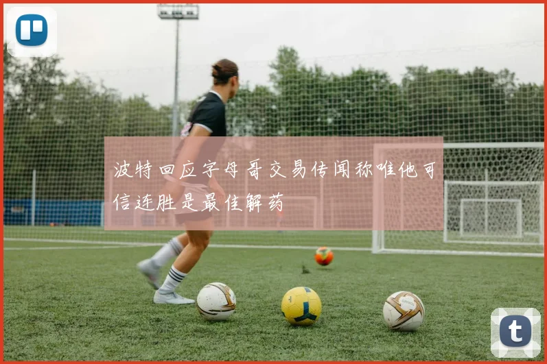 波特回应字母哥交易传闻称唯他可信连胜是最佳解药