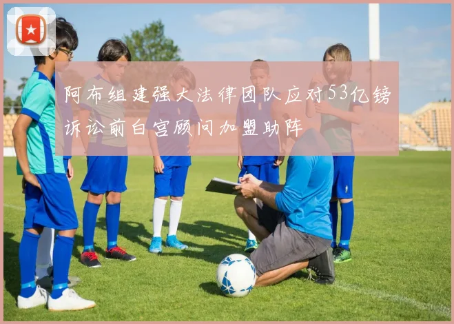 阿布组建强大法律团队应对53亿镑诉讼前白宫顾问加盟助阵