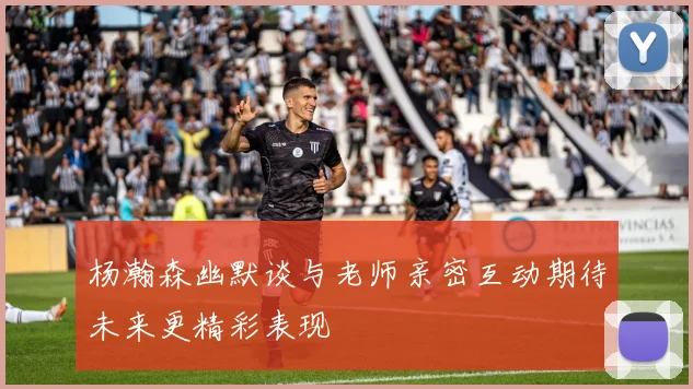 杨瀚森幽默谈与老师亲密互动期待未来更精彩表现