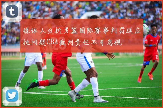 媒体人分析男篮国际赛事判罚适应性问题CBA裁判责任不可忽视