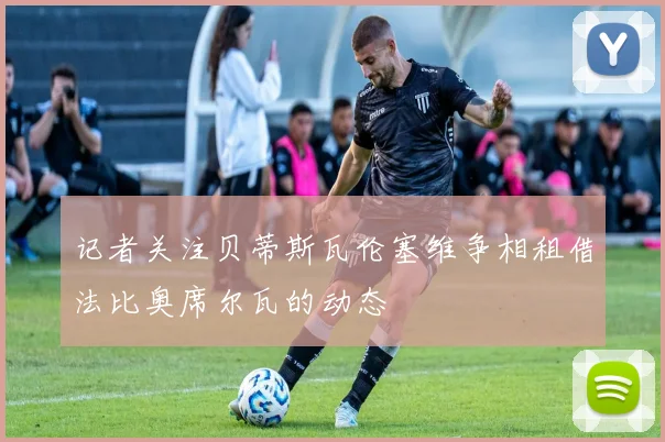 记者关注贝蒂斯瓦伦塞维争相租借法比奥席尔瓦的动态