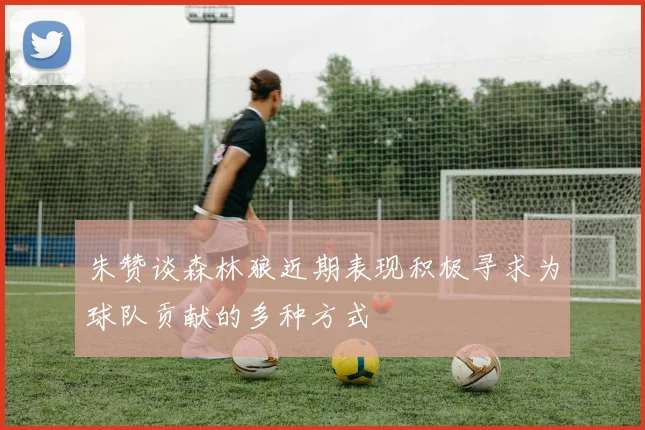 朱赞谈森林狼近期表现积极寻求为球队贡献的多种方式