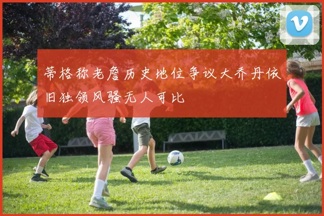 蒂格称老詹历史地位争议大乔丹依旧独领风骚无人可比