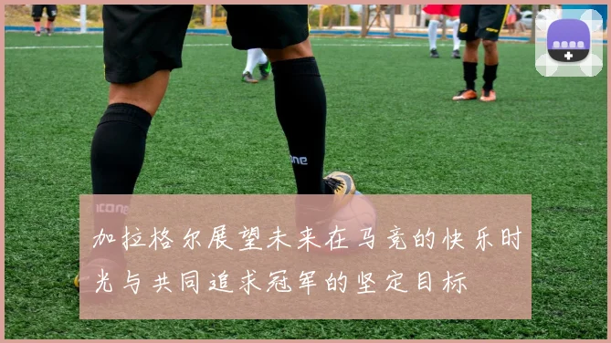 加拉格尔展望未来在马竞的快乐时光与共同追求冠军的坚定目标