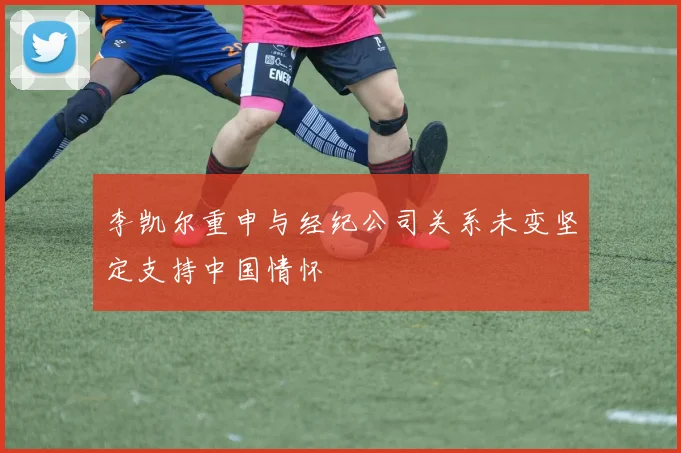 李凯尔重申与经纪公司关系未变坚定支持中国情怀