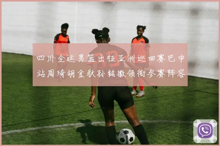 四川全运男篮出征亚洲巡回赛巴中站周琦胡金秋孙铭徽领衔参赛阵容