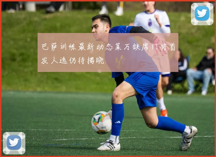 巴萨训练最新动态莱万缺席门将首发人选仍待揭晓
