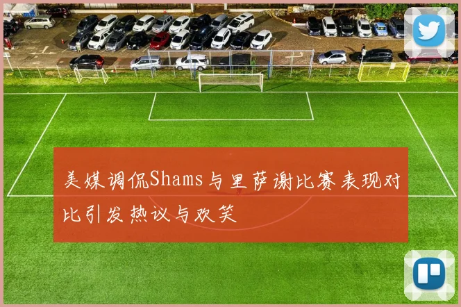 美媒调侃Shams与里萨谢比赛表现对比引发热议与欢笑