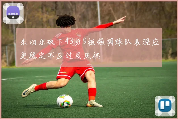 米切尔砍下43分9板强调球队表现应更稳定不应过度庆祝