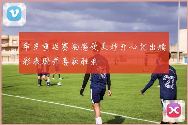 希罗重返赛场感受美妙开心打出精彩表现并喜获胜利