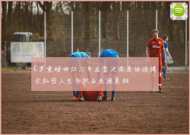 C罗重磅回归三年后首次深度访谈揭示私密人生与职业生涯真相