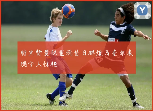 特里赞曼联重现昔日辉煌马奎尔表现令人惊艳