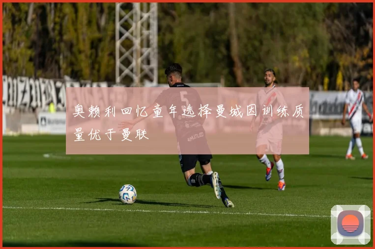 奥赖利回忆童年选择曼城因训练质量优于曼联