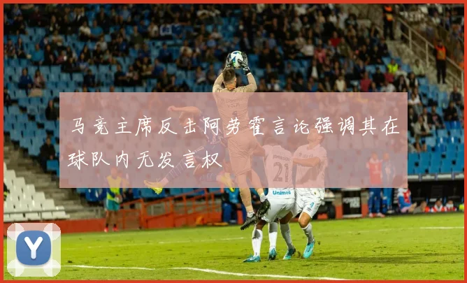 马竞主席反击阿劳霍言论强调其在球队内无发言权