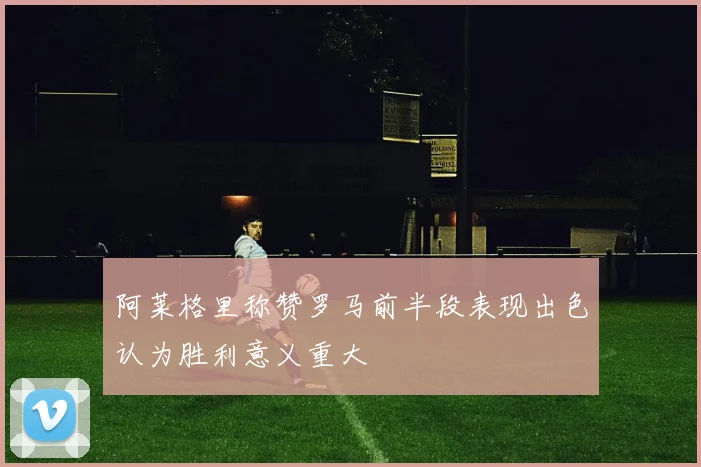 阿莱格里称赞罗马前半段表现出色认为胜利意义重大