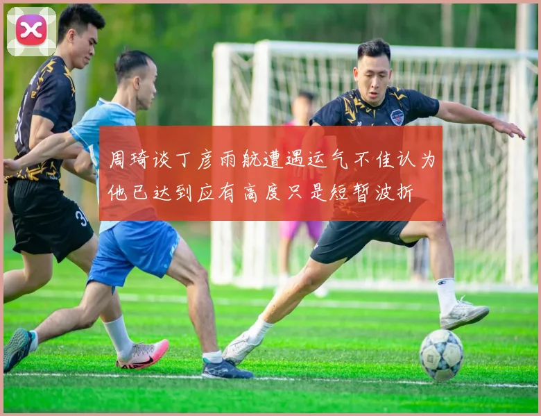 周琦谈丁彦雨航遭遇运气不佳认为他已达到应有高度只是短暂波折