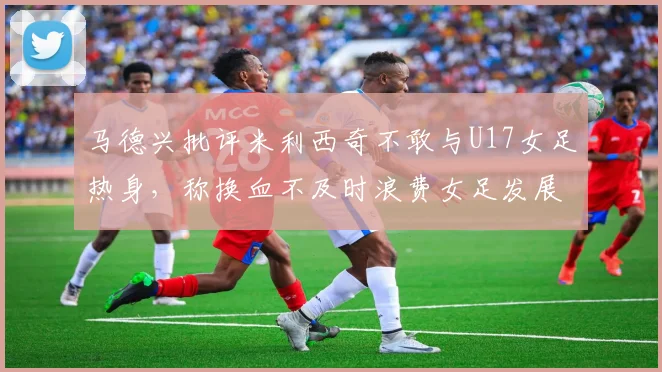 马德兴批评米利西奇不敢与U17女足热身，称换血不及时浪费女足发展机会