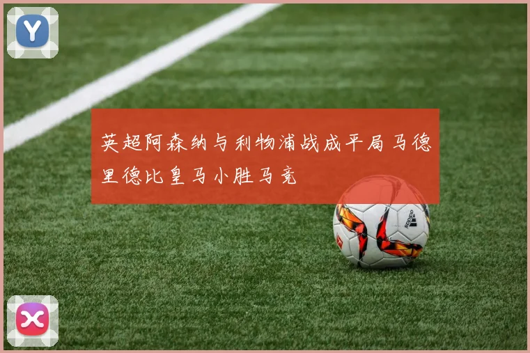 英超阿森纳与利物浦战成平局马德里德比皇马小胜马竞