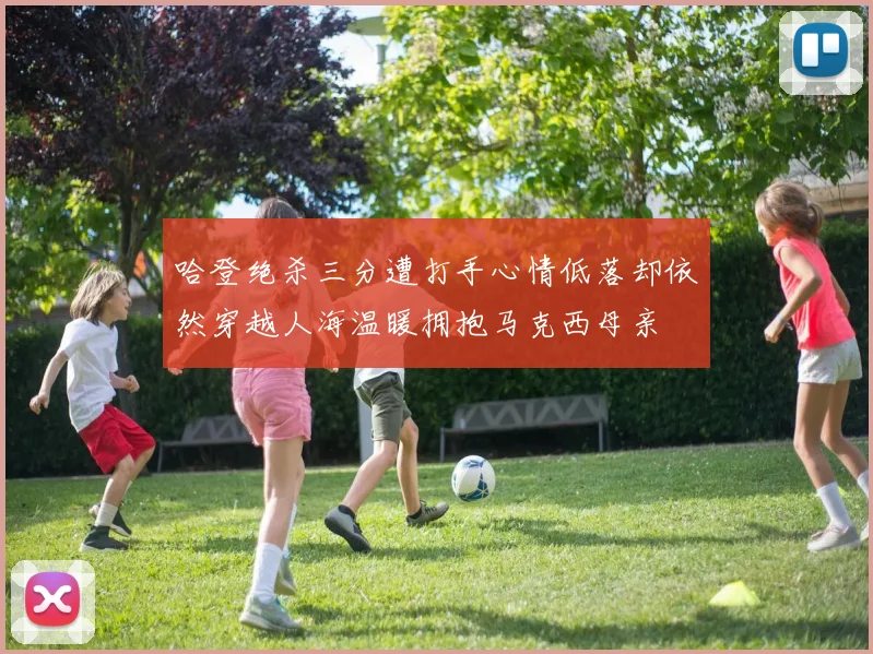 哈登绝杀三分遭打手心情低落却依然穿越人海温暖拥抱马克西母亲