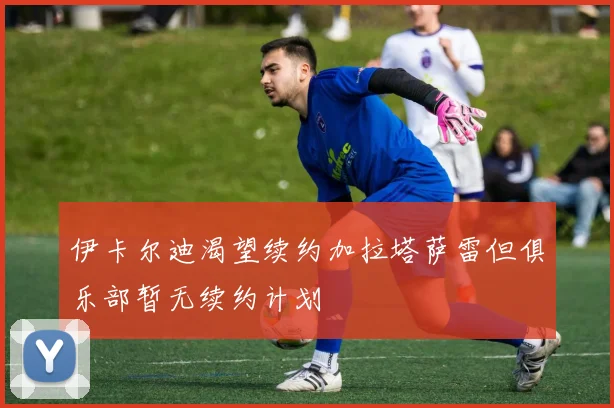 伊卡尔迪渴望续约加拉塔萨雷但俱乐部暂无续约计划