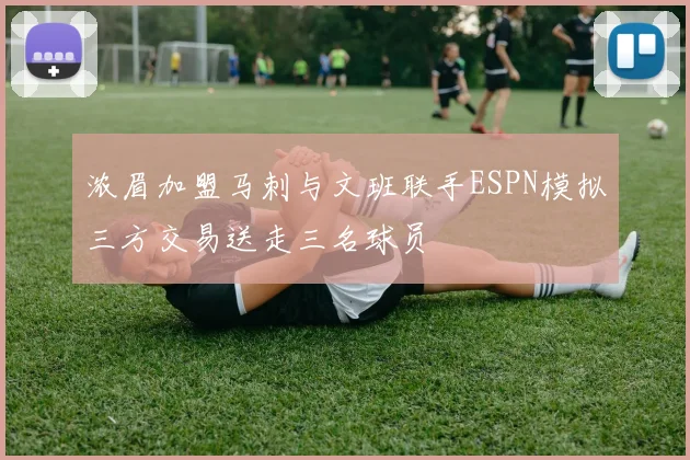 浓眉加盟马刺与文班联手ESPN模拟三方交易送走三名球员
