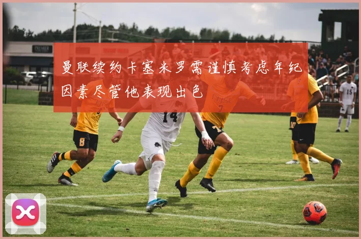 曼联续约卡塞米罗需谨慎考虑年纪因素尽管他表现出色