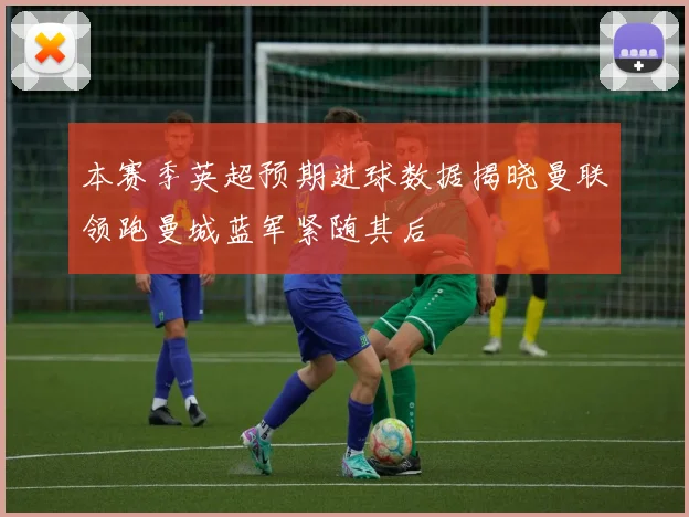 本赛季英超预期进球数据揭晓曼联领跑曼城蓝军紧随其后