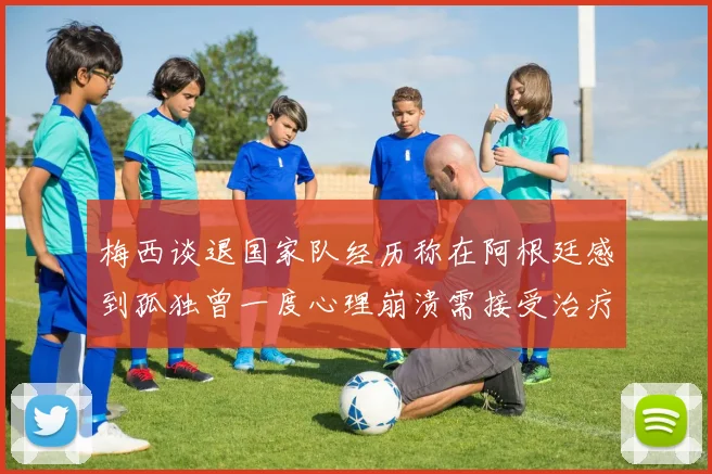 梅西谈退国家队经历称在阿根廷感到孤独曾一度心理崩溃需接受治疗